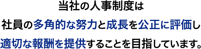 当社の人事制度は社員の多角的な努力と成長を公正に評価し<br>適切な報酬を提供することを目指しています。